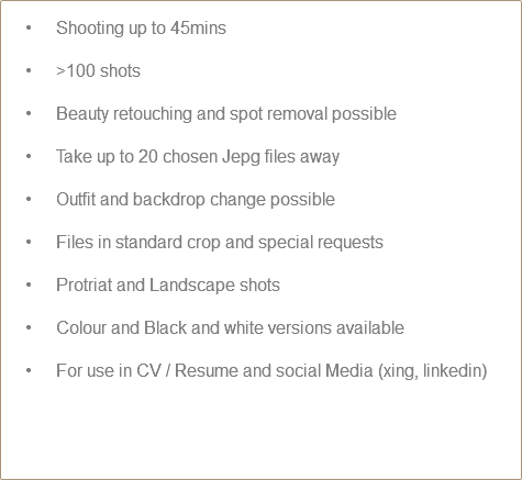  Shooting up to 45mins >100 shots Beauty retouching and spot removal possible Take up to 20 chosen Jepg files away Outfit and backdrop change possible Files in standard crop and special requests Protriat and Landscape shots Colour and Black and white versions available For use in CV / Resume and social Media (xing, linkedin) 