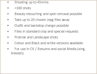  Shooting up to 45mins >100 shots Beauty retouching and spot removal possible Take up to 20 chosen Jepg files away Outfit and backdrop change possible Files in standard crop and special requests Protriat and Landscape shots Colour and Black and white versions available For use in CV / Resume and social Media (xing, linkedin) 